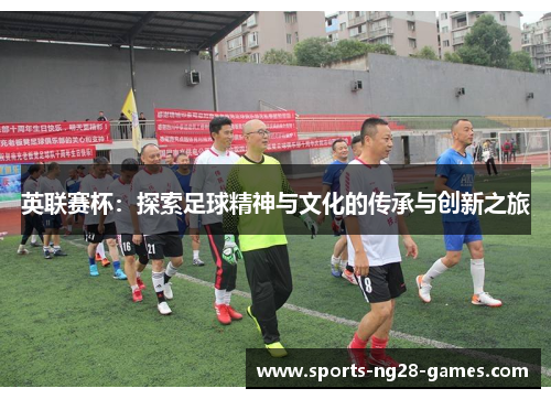 英联赛杯:探索足球精神与文化的传承与创新之旅 英联赛杯:探索足球精神与文化的传承与创新之旅