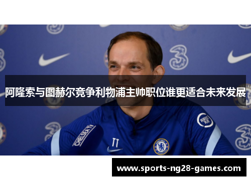 阿隆索与图赫尔竞争利物浦主帅职位谁更适合未来发展 阿隆索与图赫尔竞争利物浦主帅职位谁更适合未来发展