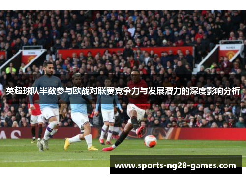 英超球队半数参与欧战对联赛竞争力与发展潜力的深度影响分析 英超球队半数参与欧战对联赛竞争力与发展潜力的深度影响分析