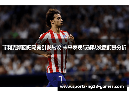 菲利克斯回归马竞引发热议 未来表现与球队发展前景分析 菲利克斯回归马竞引发热议 未来表现与球队发展前景分析